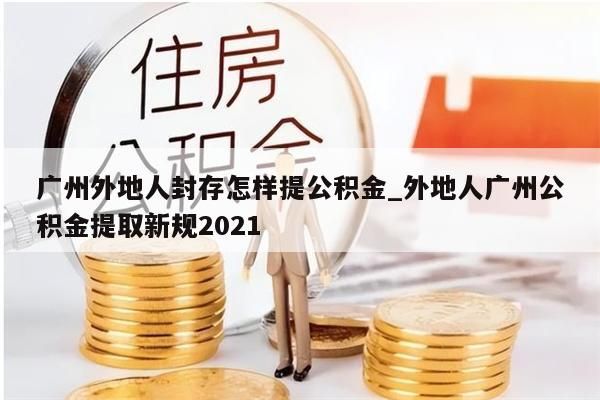 广州外地人封存怎样提公积金_外地人广州公积金提取新规2021