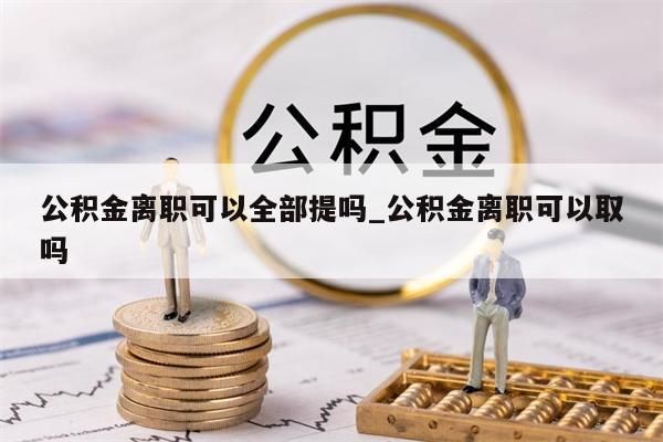 公积金离职可以全部提吗_公积金离职可以取吗